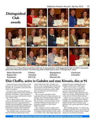 Alabama Kiwanis Kourier, Spring 2012                          19



Distinguished
    Club
   awards




 Past Governor Colean Black presented certificates to representatives of Distinguished Clubs for 2010-11 during the
Mid-winter Interclub Luncheon. The following clubs worked hard to attain “Distinguished” status:

 Metro Huntsville               Chelsea                          Montgomery                        Chickasaw
 Rogersville                    Anniston                         Tallassee                         Citronelle
 Tuscaloosa                     Pell City                        Monroeville

Elsie Chaffin, active in Gadsden and state Kiwanis, dies at 94
   Funeral services were held in Gads­   calula Falls Park. Mrs. Chaffin was          graduated from Gadsden Business
den Jan. 22, 2012, for Elsie Manning     active in the Gadsden-Etowah Patriots        College and became an IRS agent.
Chaffin, 94, a member of the Kiwanis     Association and the Military Officers          She is survived by a daughter,
Club of Gadsden.                         Association of America, and in 2006          Glenda Selman of Gadsden, who
   For years she worked on Kiwanis       she was inducted into the Patriots           serves as the Alabama Kiwanis
and other projects beside her husband,   Hall of Honor.                               District’s Aktion Club administrator,
Andrew A. Chaffin, a past Alabama          She was past president of the              and a son-in-law, Philip Selman, who
Kiwanis governor and retired colonel     Gadsden Woman’s Club and active in           is the district K-Kids administrator.
who died in 2003.                        Altrusa, the Gadsden Music Club and            Other survivors include a son, Gari
   She worked closely with him to        the Mountain Laurel Garden Club.             Chaffin, and daughter-in-law Renee
advance the Builders Club, a Kiwanis-    She served as a board member of the          Chaffin; two granddaughters, Rachel
sponsored service organization for       Gadsden Museum of Art and was a              (Mark) Mason and Cornelia Lynn
middle-school students. Together they    longtime member of 12th Street               Selman; and a great-grandson, Wyatt
founded the North Alabama Kidney         Baptist Church.                              Mason.
Federation to help dialysis patients       Mrs. Chaffin was born in Buzzard’s           Mrs. Chaffin died Jan. 19. Following
with transportation and medicine.        Roost in Cullman County. She grew up         visitation and the 3 p.m. service Jan. 22
   The Chaffins also worked to estab-    in Gadsden and lived all over the world      at Collier-Butler Funeral Home chapel,
lish the Veterans Memorial at Noc­       as a military wife. After high school, she   burial was in Forrest Cemetery.

          Keep up with Kiwanis International news and information at www.kiwanis.org
 