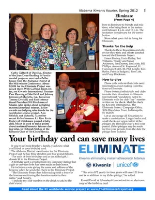 Alabama Kiwanis Kourier, Spring 2012                           5
                                                                                              Eliminate
                                                                                             (From Page 4)
                                                                                  bers to distribute to friends and rela-
                                                                                  tives, who bring them to the restau-
                                                                                  rant between 4 p.m. and 10 p.m. The
                                                                                  invitation is necessary for the contri-
                                                                                  bution.
                                                                                    Share what your club is doing for
                                                                                  Eliminate.

                                                                                  Thanks for the help
                                                                                    Thanks to these Kiwanians and oth-
                                                                                  ers for their time and efforts directed
                                                                                  toward the Eliminate Project:
                                                                                    Ernest Hulsey, Ervin Dailey, Teri
                                                                                  Williams, Woody and Susan
                                                                                  Anderson, Jim Durrett, Jim Jayne, Bill
                                                                                  Phillips, Armond St. Raymond, H.
                                                                                  Hammond Cobb, III, Phil Knight, Kim
                                                                                  Butler, Patricia Bedgood, Tom Lott,
  Cathy Gafford of Opelika, director
                                                                                  and Percy Blackman.
of the Jean Dean Reading Is Funda­
mental program, received a Zeller
honor from the Alabama District at                                                How to give
the Mid-winter Conference. About                                                    Phone calls indicate that clubs need
$2,038 for the Eliminate Project was                                              information about making contribu-
raised there. With Gafford, front cen­                                            tions to Eliminate.
ter, are Kiwanis International Trustees                                             Please instruct individuals and clubs
Pam Fleming of Sheffield and Johnny                                               to make their donations to: Kiwanis
Johnson of Marietta, Ga.; Governor                                                International Foundation; noted to
Tammy Driskill; and Past Inter­ a­
                                n                                                 Eliminate with the club “key” number
tional President Wil Blechman of                                                  written on the check. Mail the check
Miami, who spoke about defeating                                                  to: Kiwanis International, The
maternal/neonatal tetanus. Zeller                                                 Eliminate Project: Campaign Office,
awards are helping raise funds for the                                            3636 Woodview Trace, Indianapolis,
worldwide service project. Ann                                                    IN 462678.
Shields, not pictured, is another                                                   Let us encourage all Kiwanians to
recent Zeller honoree. Lt. Gov. Ervin                                             make a contribution. Large checks and
Dailey of Chickasaw passed a baby                                                 small checks are appreciated. Zeller
doll, which is used to make points                                                pledges are allowable over a two-year
about maternal/neonatal tetanus dur­                                              period. Other pledges may be made
ing talks, to Deborah Stokes of the                                               for five-year periods from the date the
Kiwanis Club of Tri-Cities/Florala.                                               pledge form is dated.


Your birthday card can save many lives
  If you’re in David Beasley’s family, you know what
you’ll find in your birthday card.
  The Alabama District coordinator for the Eliminate
Project said he has three children and five grandchildren.
  “For each of their birthdays and as an added gift, I
donate $9 to the Eliminate Project.
  A birthday card is printed from my computer stating that
a gift to save five lives has been made in their honor.”
  He includes a note giving the name and address of the
honoree when he sends the check to the Eliminate Project.
  “The Eliminate Project has followed up with a letter to      “This extra $72 yearly for four years will save 120 lives
the honoree confirming the donation made in their            and is in addition to my Zeller pledge,” he added.
name,”said Beasley.
  “I include my club number on the check to add to the         E-mail David at 1dbeasley@comcast.net for an electronic
club’s total.                                                copy of the birthday card.

           Read about the KI worldwide service project at www.TheEliminateProject.org
 