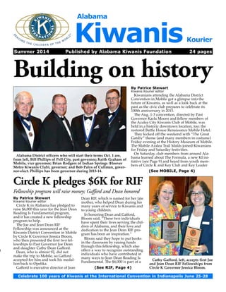 Alabama Kiwanis Kourier 
Summer 2014 Published by Alabama Kiwanis Foundation 24 pages 
Building on history 
By Patrice Stewart 
Kiwanis Kourier editor 
Kiwanians attending the Alabama District 
Convention in Mobile got a glimpse into the 
future of Kiwanis, as well as a look back at the 
past as the civic club prepares to celebrate its 
100th anniversary in 2015. 
The Aug. 1-3 convention, directed by Past 
Governor Karla Moons and fellow members of 
the Azalea City Kiwanis Club of Mobile, was 
held in a historic downtown location, too: the 
restored Battle House Renaissance Mobile Hotel. 
They kicked off the weekend with “The Great 
Gatsby” theme (and many members in costume) 
Friday evening at the History Museum of Mobile. 
The Mobile Azalea Trail Maids joined Kiwanians 
for Friday and Saturday festivities. 
On Saturday, club members from around Ala­bama 
learned about The Formula, a new KI ini-tiative 
(see Page 9) and heard from youth mem-bers 
of Circle K and Key Club and Key Leader 
Alabama District officers who will start their terms Oct. 1 are, 
from left, Bill Phillips of Pell City, past governor; Keith Graham of 
Mobile, vice governor; Brian Rodgers of Indian Springs (Hoover 
Metro Kiwanis Club), governor; and Bob Palys of Cullman, gover-nor- 
elect. Phillips has been governor during 2013-14. (See MOBILE, Page 4) 
Celebrate 100 years of Kiwanis at the International Convention in Indianapolis June 25-28 
1) 
By Patrice Stewart 
Kiwanis Kourier editor 
Circle K in Alabama has pledged to 
raise $6,000 this year for the Jean Dean 
Reading Is Fundamental program, 
and it has created a new fellowship 
program to help. 
The Joe and Jean Dean RIF 
Fellowship was announced at the 
Kiwanis District Convention in Mobile 
by Circle K Governor Jessica Bloom, 
who then presented the first two fel-lowships 
to Past Governor Joe Dean 
and daughter Cathy Dean Gafford. 
Dean, who is almost 92, did not 
make the trip to Mobile, so Gafford 
accepted for him and took his medal-lion 
back to Opelika. 
Gafford is executive director of Jean 
Dean RIF, which is named for her late 
mother, who helped Dean during his 
many years of service to Kiwanis and 
to young children. 
In honoring Dean and Gafford, 
Bloom said, “These two individuals 
have spent their lives serving the chil-dren 
of Alabama, and their love and 
dedication to the Jean Dean RIF pro-gram 
has been an inspiration.” 
Bloom said they hope to put books 
in the classroom by raising funds 
through this fellowship, which also 
offers a way to recognize outstanding 
individuals who have contributed in 
many ways to Jean Dean Reading Is 
Fundamental. The $6,000 is part of a 
Cathy Gafford, left, accepts first Joe 
and Jean Dean RIF Fellowships from 
Circle K Governor Jessica Bloom. 
Circle K pledges $6K for RIF 
Fellowship program will raise money; Gafford and Dean honored 
(See RIF, Page 4) 
 