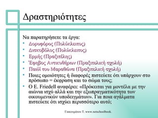Δραστηριότητες Να παρατηρήσετε τα έργα: Δορυφόρος (Πολύκλειτος) Δισκοβόλος (Πολύκλειτος) Ερμής (Πραξιτέλης) Έφηβος Αντικυθήρων ( Πραξιτελική  σχολή) Παιδί του Μαραθώνα ( Πραξιτελική  σχολή) Ποιες ομοιότητες ή διαφορές πιστεύετε ότι υπάρχουν στο πρόσωπο = έκφραση και το σώμα τους; Ο E. Friedell αναφέρει: «Πρόκειται για μοντέλα με την αιώνια ισχύ αλλά και την εξωπραγματικότητα των οικουμενικών υποδειγμάτων». Για ποια αγάλματα πιστεύετε ότι ισχύει περισσότερο αυτό; 