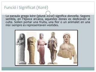 Funció i Significat (Koré) 
La paraula grega kóre (plural kórai) significa donzella. Segons 
sembla, en l’època arcaica, aquestes dones es dedicaven al 
culte. Solien portar una fruita, una flor o un animalet en una 
mà i sempre es representaven vestides. 
 
