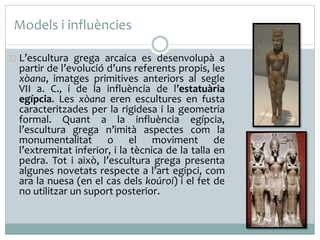 Models i influències 
L’escultura grega arcaica es desenvolupà a 
partir de l’evolució d’uns referents propis, les 
xòana, imatges primitives anteriors al segle 
VII a. C., i de la influència de l’estatuària 
egípcia. Les xòana eren escultures en fusta 
caracteritzades per la rigidesa i la geometria 
formal. Quant a la influència egípcia, 
l’escultura grega n’imità aspectes com la 
monumentalitat o el moviment de 
l’extremitat inferior, i la tècnica de la talla en 
pedra. Tot i això, l’escultura grega presenta 
algunes novetats respecte a l’art egipci, com 
ara la nuesa (en el cas dels koúroi) i el fet de 
no utilitzar un suport posterior. 
 