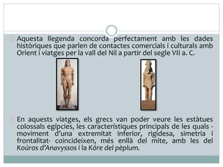 Aquesta llegenda concorda perfectament amb les dades 
històriques que parlen de contactes comercials i culturals amb 
Orient i viatges per la vall del Nil a partir del segle VII a. C. 
En aquests viatges, els grecs van poder veure les estàtues 
colossals egípcies, les característiques principals de les quals - 
moviment d’una extremitat inferior, rigidesa, simetria i 
frontalitat- coincideixen, més enllà del mite, amb les del 
Koúros d’Anavyssos i la Kóre del pèplum. 
 