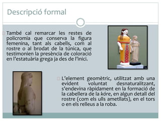 Descripció formal 
També cal remarcar les restes de 
policromia que conserva la figura 
femenina, tant als cabells, com al 
rostre o al brodat de la túnica, que 
testimonien la presència de coloració 
en l’estatuària grega ja des de l’inici. 
L’element geomètric, utilitzat amb una 
evident voluntat desnaturalitzant, 
s’endevina ràpidament en la formació de 
la cabellera de la kóre, en algun detall del 
rostre (com els ulls ametllats), en el tors 
o en els relleus a la roba. 
 