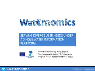 @WATERNOMICS_ www.waternomics.eu
Project co-funded by the European
Commission within the 7th Framework
Program (Grant Agreement No. 619660)
SERVING DIVERGE USER NEEDS UNDER
A SINGLE WATER INFORMATION
PLATFORM
 