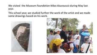 We visited the Museum Foundation Nikos Kouroussis during May last
year.
This school year, we studied further the work of the artist and we made
some drawings based on his work.
 