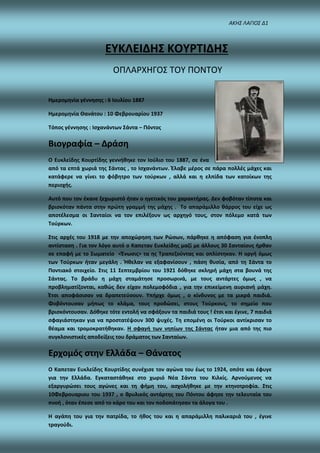 ΑΚΗΣ ΛΑΓΙΟΣ Δ1
ΕΥΚΛΕΙΔΗΣ ΚΟΥΡΤΙΔΗΣ
ΟΠΛΑΡΧΗΓΟΣ ΤΟΥ ΠΟΝΤΟΥ
Ημερομηνία γέννησης : 6 Ιουλίου 1887
Ημερομηνία Θανάτου : 10 Φεβρουαρίου 1937
Τόπος γέννησης : Ισχανάντων Σάντα – Πόντος
Βιογραφία – Δράση
Ο Ευκλείδης Κουρτίδης γεννήθηκε τον Ιούλιο του 1887, σε ένα
από τα επτά χωριά της Σάντας , το Ισχανάντων. Έλαβε μέρος σε πάρα πολλές μάχες και
κατάφερε να γίνει το φόβητρο των τούρκων , αλλά και η ελπίδα των κατοίκων της
περιοχής.
Αυτό που τον έκανε ξεχωριστό ήταν ο ηγετικός του χαρακτήρας. Δεν φοβόταν τίποτα και
βρισκόταν πάντα στην πρώτη γραμμή της μάχης . Το απαράμιλλο θάρρος του είχε ως
αποτέλεσμα οι Σανταίοι να τον επιλέξουν ως αρχηγό τους, στον πόλεμο κατά των
Τούρκων.
Στις αρχές του 1918 με την αποχώρηση των Ρώσων, πάρθηκε η απόφαση για ένοπλη
αντίσταση . Για τον λόγο αυτό ο Καπεταν Ευκλείδης μαζί με άλλους 30 Σανταίους ήρθαν
σε επαφή με το Σωματείο <Ένωσις> τα ης Τραπεζούντας και οπλίστηκαν. Η οργή όμως
των Τούρκων ήταν μεγάλη . Ήθελαν να εξαφανίσουν , πάση θυσία, από τη Σάντα το
Ποντιακό στοιχείο. Στις 11 Σεπτεμβρίου του 1921 δόθηκε σκληρή μάχη στα βουνά της
Σάντας. Το βράδυ η μάχη σταμάτησε προσωρινά, με τους αντάρτες όμως , να
προβληματίζονται, καθώς δεν είχαν πολεμοφόδια , για την επικείμενη αυριανή μάχη.
Έτσι αποφάσισαν να δραπετεύσουν. Υπήρχε όμως , ο κίνδυνος με τα μικρά παιδιά.
Φοβόντουσαν μήπως το κλάμα, τους προδώσει, στους Τούρκους, το σημείο που
βρισκόντουσαν. Δόθηκε τότε εντολή να σφάξουν τα παιδιά τους ! έτσι και έγινε, 7 παιδιά
σφαγιάστηκαν για να προστατέψουν 300 ψυχές. Τη επομένη οι Τούρκοι αντίκρισαν το
θέαμα και τρομοκρατήθηκαν. Η σφαγή των νηπίων της Σάντας ήταν μια από της πιο
συγκλονιστικές αποδείξεις του δράματος των Σανταίων.
Ερχομός στην Ελλάδα – Θάνατος
Ο Καπεταν Ευκλείδης Κουρτίδης συνέχισε τον αγώνα του έως το 1924, οπότε και έφυγε
για την Ελλάδα. Εγκαταστάθηκε στο χωριό Νέα Σάντα του Κιλκίς. Αρνούμενος να
εξαργυρώσει τους αγώνες και τη φήμη του, ασχολήθηκε με την κτηνοτροφία. Στις
10Φεβρουαριου του 1937 , ο θρυλικός αντάρτης του Πόντου άφησε την τελευταία του
πνοή , όταν έπεσε από το κάρο του και τον ποδοπάτησαν τα άλογα του .
Η αγάπη του για την πατρίδα, το ήθος του και η απαράμιλλη παλικαριά του , έγινε
τραγούδι.
 