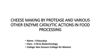 CHEESE MAKING BY PROTEASE AND VARIOUS
OTHER ENZYME CATALYTIC ACTIONS IN FOOD
PROCESSING
• Name : V.Kousalya
• Class : II M.Sc Biotechnology
• College: Bon Secours College for Women
 