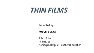 THIN FILMS
Presented by
KOUSHIK DEKA
B Ed 1st Sem
Roll no. 16
Namrup College of Teachers Education
 