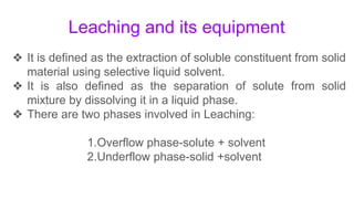 Leaching and its equipment
❖ It is defined as the extraction of soluble constituent from solid
material using selective liquid solvent.
❖ It is also defined as the separation of solute from solid
mixture by dissolving it in a liquid phase.
❖ There are two phases involved in Leaching:
1.Overflow phase-solute + solvent
2.Underflow phase-solid +solvent
 