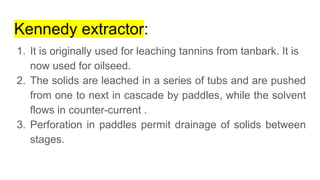 Kennedy extractor:
1. It is originally used for leaching tannins from tanbark. It is
now used for oilseed.
2. The solids are leached in a series of tubs and are pushed
from one to next in cascade by paddles, while the solvent
flows in counter-current .
3. Perforation in paddles permit drainage of solids between
stages.
 