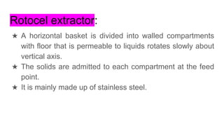 Rotocel extractor:
★ A horizontal basket is divided into walled compartments
with floor that is permeable to liquids rotates slowly about
vertical axis.
★ The solids are admitted to each compartment at the feed
point.
★ It is mainly made up of stainless steel.
 