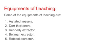 Equipments of Leaching:
Some of the equipments of leaching are:
1. Agitated vessels.
2. Dorr thickeners.
3. Kennedy extractor.
4. Bollman extractor.
5. Rotocel extractor.
 