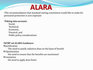 ALARA

•The recommendation that standard-setting committees would like to make for
personnel protection is zero exposure
•Taking into account:
Social,
Technical,
Economic,
Practical, and
Public policy considerations
•NCRP 116 ALARA Guidance:
Justification
The need to justify radiation dose on the basis of benefit
Optimization
the need to ensure that the benefits are maximized
Limitation
the need to apply dose limits

 