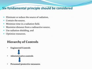 Six fundamental principle should be considered
 Eliminate or reduce the source of radiation,
 Contain the source,

 Minimize time in a radiation field,
 Maximize distance from a radioactive source,
 Use radiation shielding, and
 Optimize resources.

Hierarchy of Controls
•

Engineered Controls

•

Administrative controls

•

Personnel protective measures

 