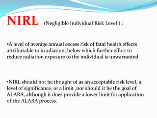 NIRL

(Negligible Individual Risk Level ) :

•A level of average annual excess risk of fatal health effects
attributable to irradiation, below which further effort to
reduce radiation exposure to the individual is unwarranted

•NIRL should not be thought of as an acceptable risk level, a
level of significance, or a limit ,nor should it be the goal of
ALARA, although it does provide a lower limit for application
of the ALARA process.

 