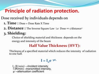Principle of radiation protection.
Dose received by individuals depends on
1. Time : Dose = Dose Rate X Time
2. Distance : The Inverse Square Law i.e Dose ∞ 1/distance2
3. Shielding:
Choice of shielding material and thickness depends on the
energy and intensity of the beam

Half Value Thickness (HVT):
Thickness of a specified material which reduces the intensity of radiation
to one half.

I = I0e -µt,
I0 (R/min) →Incident intensity
I (R/min)→transmitted intensity,
µ→attenuation coefficient

 