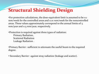 Structural Shielding Design
•For protection calculations, the dose-equivalent limit is assumed to be 0.1
rem/week for the controlled areas and 0.01 rem/week for the noncontrolled
areas. These values approximately correspond to the annual limits of 5
rem/year and 0.5 rem/year, respectively.
•Protection is required against three types of radiation:
Primary Radiation,
Scattered Radiation
Leakage Radiation .
•Primary Barrier : sufficient to attenuate the useful beam to the required
degree.
• Secondary Barrier : against stray radiation (leakage and scatter).

 