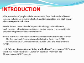 INTRODUCTION
•The protection of people and the environment from the harmful effects of
ionizing radiation, which includes both particle radiation and high energy
electromagnetic radiation
•At the Second International Congress of Radiology in Stockholm in
1928, member of variuos countries were invited to send representatives to
prepare x-ray protection recommendations
•World War II was remodeled into two commissions that survive to this day:
The International Commission on Radiological Protection (ICRP)
The International Commission on Radiation Units and Measurements
(ICRU)

•U.S. Advisory Committee on X-Ray and Radium Protection (ACXRP) ,1929
which was renamed National Council on Radiation Protection and
Measurements (NCRP), on 1964

 