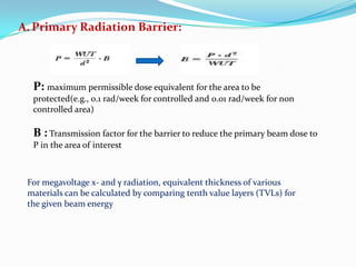 A. Primary Radiation Barrier:

P: maximum permissible dose equivalent for the area to be
protected(e.g., 0.1 rad/week for controlled and 0.01 rad/week for non
controlled area)

B : Transmission factor for the barrier to reduce the primary beam dose to
P in the area of interest

For megavoltage x- and γ radiation, equivalent thickness of various
materials can be calculated by comparing tenth value layers (TVLs) for
the given beam energy

 