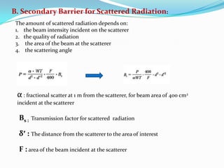 B. Secondary Barrier for Scattered Radiation:
The amount of scattered radiation depends on:
1. the beam intensity incident on the scatterer
2. the quality of radiation
3. the area of the beam at the scatterer
4. the scattering angle

α : fractional scatter at 1 m from the scatterer, for beam area of 400 cm2
incident at the scatterer

Bs :

Transmission factor for scattered radiation

δ′ : The distance from the scatterer to the area of interest
F : area of the beam incident at the scatterer

 