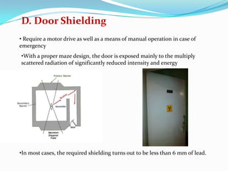 D. Door Shielding
• Require a motor drive as well as a means of manual operation in case of
emergency

•With a proper maze design, the door is exposed mainly to the multiply
scattered radiation of significantly reduced intensity and energy

•In most cases, the required shielding turns out to be less than 6 mm of lead.

 