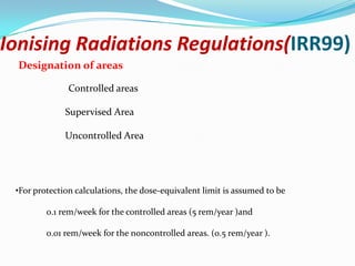Ionising Radiations Regulations(IRR99)
Designation of areas
Controlled areas
Supervised Area
Uncontrolled Area

•For protection calculations, the dose-equivalent limit is assumed to be

0.1 rem/week for the controlled areas (5 rem/year )and
0.01 rem/week for the noncontrolled areas. (0.5 rem/year ).

 