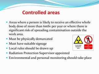 Controlled areas
 Areas where a person is likely to receive an effective whole








body dose of more than 6mSv per year or where there is
significant risk of spreading contamination outside the
work area.
Must be physically demarcated
Must have suitable signage
Local rules should be drawn up
Radiation Protection Supervisor appointed
Environmental and personal monitoring should take place

 