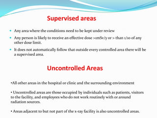Supervised areas
 Any area where the conditions need to be kept under review
 Any person is likely to receive an effective dose >1mSv/y or > than 1/10 of any
other dose limit.
 It does not automatically follow that outside every controlled area there will be
a supervised area.

Uncontrolled Areas
•All other areas in the hospital or clinic and the surrounding environment

• Uncontrolled areas are those occupied by individuals such as patients, visitors
to the facility, and employees who do not work routinely with or around
radiation sources.
• Areas adjacent to but not part of the x-ray facility is also uncontrolled areas.

 