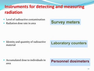 Instruments for detecting and measuring
radiation
 Level of radioactive contamination
 Radiation dose rate in area

 Identity and quantity of radioactive

material

 Accumulated dose to individuals in

area

Survey meters

Laboratory counters

Personnel dosimeters
- 27

 
