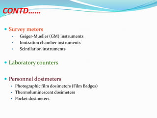 CONTD……
 Survey meters
•

•
•

Geiger-Mueller (GM) instruments
Ionization chamber instruments
Scintilation instruments

 Laboratory counters
 Personnel dosimeters
• Photographic film dosimeters (Film Badges)
• Thermoluminescent dosimeters
• Pocket dosimeters

 