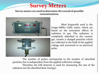 Survey Meters
Survey meters are used to determine the extend of possible
contaminations.

Most frequently used is the
Geiger-Miller (GM) meter, which are
based on the ionization effects of
radiation in gas. The radiation is
completely absorbed in the counter
gas, creates a charged particles which
are collected in the field of the applied
voltage and converted to an electrical
pulse.

The number of pulses corresponds to the number of absorbed
particles, but is independent from the applied collection voltage.
Therefore the GM detector is used for measuring the rate of the
radiation not the absorbed dose (energy).

 