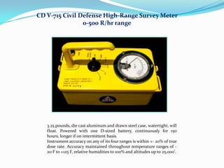 CD V-715 Civil Defense High-Range Survey Meter
0-500 R/hr range

3.25 pounds, die cast aluminum and drawn steel case, watertight, will
float. Powered with one D-sized battery, continuously for 150
hours, longer if on intermittent basis.
Instrument accuracy on any of its four ranges is within +- 20% of true
dose rate. Accuracy maintained throughout temperature ranges of 20 F to +125 F, relative humidities to 100% and altitudes up to 25,000'.

 