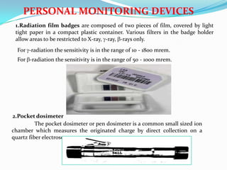 PERSONAL MONITORING DEVICES
1.Radiation film badges are composed of two pieces of film, covered by light
tight paper in a compact plastic container. Various filters in the badge holder
allow areas to be restricted to X-ray, -ray, -rays only.
For -radiation the sensitivity is in the range of 10 - 1800 mrem.
For -radiation the sensitivity is in the range of 50 - 1000 mrem.

2.Pocket dosimeter
The pocket dosimeter or pen dosimeter is a common small sized ion
chamber which measures the originated charge by direct collection on a
quartz fiber electroscope.

 