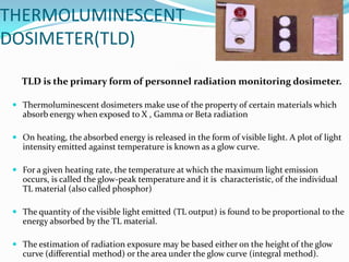 THERMOLUMINESCENT
DOSIMETER(TLD)
TLD is the primary form of personnel radiation monitoring dosimeter.
 Thermoluminescent dosimeters make use of the property of certain materials which
absorb energy when exposed to X , Gamma or Beta radiation
 On heating, the absorbed energy is released in the form of visible light. A plot of light

intensity emitted against temperature is known as a glow curve.
 For a given heating rate, the temperature at which the maximum light emission
occurs, is called the glow-peak temperature and it is characteristic, of the individual
TL material (also called phosphor)

 The quantity of the visible light emitted (TL output) is found to be proportional to the
energy absorbed by the TL material.
 The estimation of radiation exposure may be based either on the height of the glow
curve (differential method) or the area under the glow curve (integral method).

 
