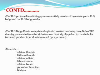 CONTD…………
•The TLD personnel monitoring system essentially consists of two major parts: TLD
badge and the TLD badge reader.

•The TLD Badge Reader comprises of a plastic cassette containing three Teflon TLD
discs (13.3mm and 0.8mm thick) that are mechanically clipped on to circular holes
(12.0mm) punched in an aluminium card (52 x 30 x 1mm).

•Materials :
calcium fluoride,
Lithium fluoride
calcium sulfate
lithium borate
calcium borate,
potassium bromide
Feldspar

 