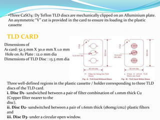 •Three CaSO4: Dy Teflon TLD discs are mechanically clipped on an Alluminium plate.
An asymmetric “V” cut is provided in the card to ensure its loading in the plastic
cassette

TLD CARD
Dimensions of
A1 card: 52.5 mm X 30.0 mm X 1.0 mm
Hole on A1 Plate : 12.0 mm dia
Dimensions of TLD Disc : 13.3 mm dia

Three well-defined regions in the plastic cassette / holder corresponding to three TLD
discs of the TLD card.
i. Disc D1- sandwiched between a pair of filter combination of 1.0mm thick Cu
(Copper filter nearer to the
disc).
ii. Disc D2- sandwitched between a pair of 1.6mm thick (180mg/cm2) plastic filters
and
iii. Disc D3- under a circular open window.

 