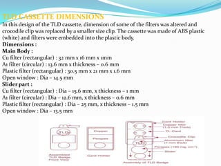 TLD CASSETTE DIMENSIONS
In this design of the TLD cassette, dimension of some of the filters was altered and
crocodile clip was replaced by a smaller size clip. The cassette was made of ABS plastic
(white) and filters were embedded into the plastic body.
Dimensions :
Main Body :
Cu filter (rectangular) : 32 mm x 16 mm x 1mm
A1 filter (circular) : 13.6 mm x thickness – 0.6 mm
Plastic filter (rectangular) : 30.5 mm x 21 mm x 1.6 mm
Open window : Dia – 14.5 mm
Slider part :
Cu filter (rectangular) : Dia – 15.6 mm, x thickness – 1 mm
A1 filter (circular) : Dia – 12.6 mm, x thickness – 0.6 mm
Plastic filter (rectangular) : Dia – 25 mm, x thickness – 1.5 mm
Open window : Dia – 13.5 mm

 
