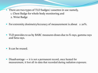  There are two types of TLD badges/ cassettes in use namely,

1. Chest Badge for whole body monitoring and
2. Wrist Badge
 For extremity dosimetryAccuracy of measurement is about ± 20%.

 TLD provides to us by BARC measures doses due to X-rays, gamma rays

and beta rays.

 It can be reused.

 Disadvantage → it is not a permanent record, once heated for

measurement, it lost all its data that recorded during radiation exposure.

 