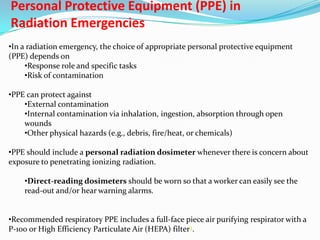 Personal Protective Equipment (PPE) in
Radiation Emergencies
•In a radiation emergency, the choice of appropriate personal protective equipment
(PPE) depends on
•Response role and specific tasks
•Risk of contamination
•PPE can protect against
•External contamination
•Internal contamination via inhalation, ingestion, absorption through open
wounds
•Other physical hazards (e.g., debris, fire/heat, or chemicals)
•PPE should include a personal radiation dosimeter whenever there is concern about
exposure to penetrating ionizing radiation.
•Direct-reading dosimeters should be worn so that a worker can easily see the
read-out and/or hear warning alarms.
•Recommended respiratory PPE includes a full-face piece air purifying respirator with a
P-100 or High Efficiency Particulate Air (HEPA) filter3.

 