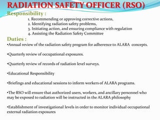 RADIATION SAFETY OFFICER (RSO)
Responsibility :
1. Recommending or approving corrective actions,
2. Identifying radiation safety problems,
3. Initiating action, and ensuring compliance with regulation
4. Assisting the Radiation Safety Committee

Duties :
•Annual review of the radiation safety program for adherence to ALARA concepts.
•Quarterly review of occupational exposures.
•Quarterly review of records of radiation level surveys.
•Educational Responsibility
•Briefings and educational sessions to inform workers of ALARA programs.
•The RSO will ensure that authorized users, workers, and ancillary personnel who
may be exposed to radiation will be instructed in the ALARA philosophy
•Establishment of investigational levels in order to monitor individual occupational
external radiation exposures

 