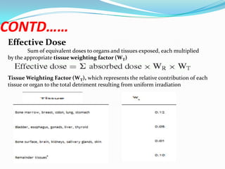 CONTD……
Effective Dose
Sum of equivalent doses to organs and tissues exposed, each multiplied
by the appropriate tissue weighting factor (WT)
Tissue Weighting Factor (W T), which represents the relative contribution of each
tissue or organ to the total detriment resulting from uniform irradiation

 