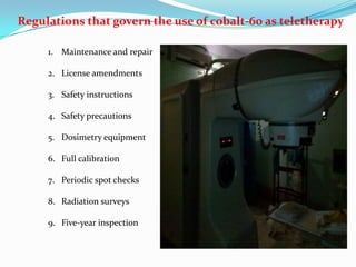 Regulations that govern the use of cobalt-60 as teletherapy
1. Maintenance and repair
2. License amendments
3. Safety instructions
4. Safety precautions
5. Dosimetry equipment
6. Full calibration
7. Periodic spot checks
8. Radiation surveys
9. Five-year inspection

 