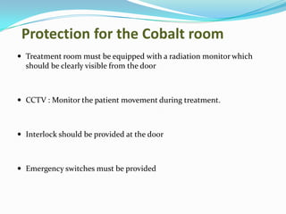 Protection for the Cobalt room
 Treatment room must be equipped with a radiation monitor which

should be clearly visible from the door

 CCTV : Monitor the patient movement during treatment.

 Interlock should be provided at the door

 Emergency switches must be provided

 