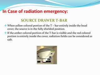 In Case of radiation emergency:
SOURCE DRAWER T-BAR
 When yellow colored portion of the T – bar entirely inside the head

cover, the source is in the fully shielded position.
 If the amber colored portion of the T-bar is visible and the red colored
portion is entirely inside the cover, radiation fields can be considered as
safe.

 