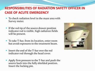 RESPONSIBILITIES OF RADIATION SAFETY OFFICER IN
CASE OF ACUTE EMERGENCY
 To check radiation level in the maze area with

Survey meter.
 If the red tip of the source drawer position

indicator rod is visible, high radiation fields
will be present.
 To take T-bar, from its location, enter room

but avoid exposures to the treatment beam.
 Insert the end of the T-bar over the red

indicator rod through the head cover.
 Apply firm pressure to the T-bar and push the

source back into the fully shielded position.
Insert the locking pin.

 