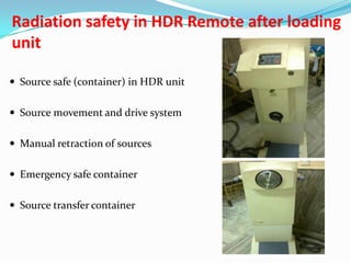 Radiation safety in HDR Remote after loading
unit
 Source safe (container) in HDR unit
 Source movement and drive system
 Manual retraction of sources
 Emergency safe container
 Source transfer container

 