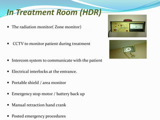 In Treatment Room (HDR)
 The radiation monitor( Zone monitor)

 CCTV to monitor patient during treatment

 Intercom system to communicate with the patient
 Electrical interlocks at the entrance.
 Portable shield / area monitor
 Emergency stop motor / battery back up
 Manual retraction hand crank
 Posted emergency procedures

 