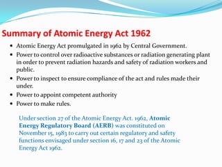 Summary of Atomic Energy Act 1962
 Atomic Energy Act promulgated in 1962 by Central Government.
 Power to control over radioactive substances or radiation generating plant

in order to prevent radiation hazards and safety of radiation workers and
public.
 Power to inspect to ensure compliance of the act and rules made their
under.
 Power to appoint competent authority
 Power to make rules.
Under section 27 of the Atomic Energy Act. 1962, Atomic
Energy Regulatory Board (AERB) was constituted on
November 15, 1983 to carry out certain regulatory and safety
functions envisaged under section 16, 17 and 23 of the Atomic
Energy Act 1962.

 