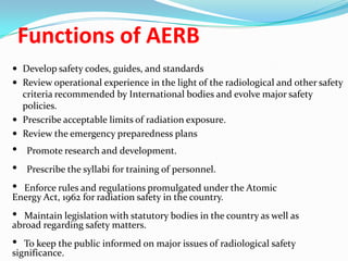 Functions of AERB
 Develop safety codes, guides, and standards
 Review operational experience in the light of the radiological and other safety

criteria recommended by International bodies and evolve major safety
policies.
 Prescribe acceptable limits of radiation exposure.
 Review the emergency preparedness plans

•
•
•

Promote research and development.
Prescribe the syllabi for training of personnel.

Enforce rules and regulations promulgated under the Atomic
Energy Act, 1962 for radiation safety in the country.

•

Maintain legislation with statutory bodies in the country as well as
abroad regarding safety matters.

•

To keep the public informed on major issues of radiological safety
significance.

 
